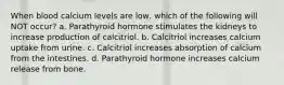 When blood calcium levels are low, which of the following will NOT occur? a. Parathyroid hormone stimulates the kidneys to increase production of calcitriol. b. Calcitriol increases calcium uptake from urine. c. Calcitriol increases absorption of calcium from the intestines. d. Parathyroid hormone increases calcium release from bone.