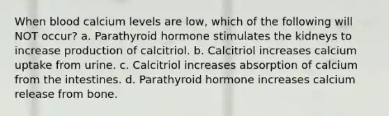 When blood calcium levels are low, which of the following will NOT occur? a. Parathyroid hormone stimulates the kidneys to increase production of calcitriol. b. Calcitriol increases calcium uptake from urine. c. Calcitriol increases absorption of calcium from the intestines. d. Parathyroid hormone increases calcium release from bone.