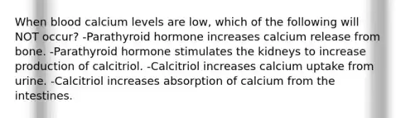 When blood calcium levels are low, which of the following will NOT occur? -Parathyroid hormone increases calcium release from bone. -Parathyroid hormone stimulates the kidneys to increase production of calcitriol. -Calcitriol increases calcium uptake from urine. -Calcitriol increases absorption of calcium from the intestines.