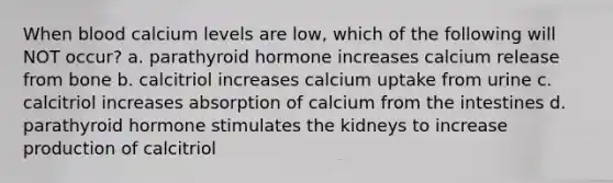 When blood calcium levels are low, which of the following will NOT occur? a. parathyroid hormone increases calcium release from bone b. calcitriol increases calcium uptake from urine c. calcitriol increases absorption of calcium from the intestines d. parathyroid hormone stimulates the kidneys to increase production of calcitriol