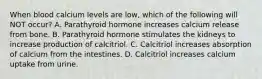 When blood calcium levels are low, which of the following will NOT occur? A. Parathyroid hormone increases calcium release from bone. B. Parathyroid hormone stimulates the kidneys to increase production of calcitriol. C. Calcitriol increases absorption of calcium from the intestines. D. Calcitriol increases calcium uptake from urine.