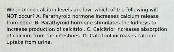 When blood calcium levels are low, which of the following will NOT occur? A. Parathyroid hormone increases calcium release from bone. B. Parathyroid hormone stimulates the kidneys to increase production of calcitriol. C. Calcitriol increases absorption of calcium from the intestines. D. Calcitriol increases calcium uptake from urine.