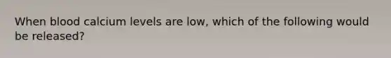 When blood calcium levels are low, which of the following would be released?