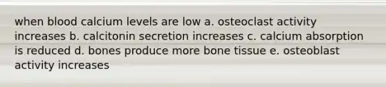 when blood calcium levels are low a. osteoclast activity increases b. calcitonin secretion increases c. calcium absorption is reduced d. bones produce more bone tissue e. osteoblast activity increases