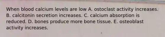 When blood calcium levels are low A. ostoclast activity increases. B. calcitonin secretion increases. C. calcium absorption is reduced. D. bones produce more bone tissue. E. osteoblast activity increases.