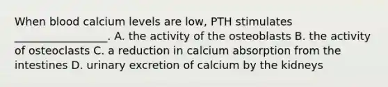 When blood calcium levels are low, PTH stimulates _________________. A. the activity of the osteoblasts B. the activity of osteoclasts C. a reduction in calcium absorption from the intestines D. urinary excretion of calcium by the kidneys