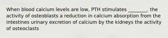 When blood calcium levels are low, PTH stimulates ________. the activity of osteoblasts a reduction in calcium absorption from the intestines urinary excretion of calcium by the kidneys the activity of osteoclasts