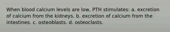 When blood calcium levels are low, PTH stimulates: a. excretion of calcium from the kidneys. b. excretion of calcium from the intestines. c. osteoblasts. d. osteoclasts.