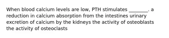 When blood calcium levels are low, PTH stimulates ________. a reduction in calcium absorption from the intestines urinary excretion of calcium by the kidneys the activity of osteoblasts the activity of osteoclasts