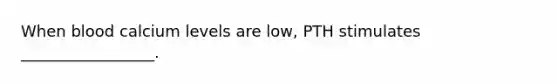 When blood calcium levels are low, PTH stimulates _________________.