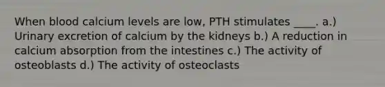 When blood calcium levels are low, PTH stimulates ____. a.) Urinary excretion of calcium by the kidneys b.) A reduction in calcium absorption from the intestines c.) The activity of osteoblasts d.) The activity of osteoclasts