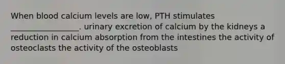 When blood calcium levels are low, PTH stimulates _________________. urinary excretion of calcium by the kidneys a reduction in calcium absorption from the intestines the activity of osteoclasts the activity of the osteoblasts