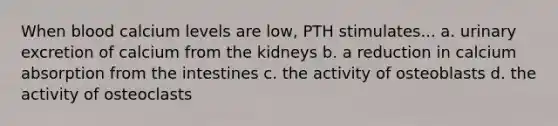 When blood calcium levels are low, PTH stimulates... a. urinary excretion of calcium from the kidneys b. a reduction in calcium absorption from the intestines c. the activity of osteoblasts d. the activity of osteoclasts