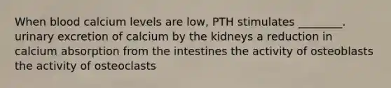 When blood calcium levels are low, PTH stimulates ________. urinary excretion of calcium by the kidneys a reduction in calcium absorption from the intestines the activity of osteoblasts the activity of osteoclasts