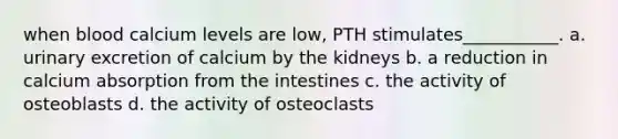 when blood calcium levels are low, PTH stimulates___________. a. urinary excretion of calcium by the kidneys b. a reduction in calcium absorption from the intestines c. the activity of osteoblasts d. the activity of osteoclasts