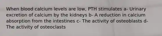 When blood calcium levels are low, PTH stimulates a- Urinary excretion of calcium by the kidneys b- A reduction in calcium absorption from the intestines c- The activity of osteoblasts d- The activity of osteoclasts