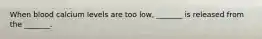 When blood calcium levels are too low, _______ is released from the _______.