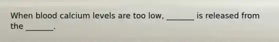 When blood calcium levels are too low, _______ is released from the _______.