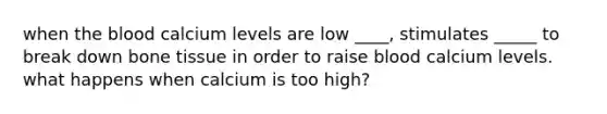 when the blood calcium levels are low ____, stimulates _____ to break down bone tissue in order to raise blood calcium levels. what happens when calcium is too high?