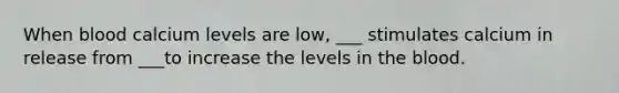 When blood calcium levels are low, ___ stimulates calcium in release from ___to increase the levels in the blood.