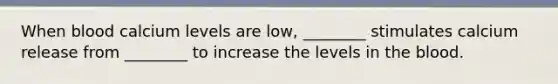 When blood calcium levels are low, ________ stimulates calcium release from ________ to increase the levels in the blood.