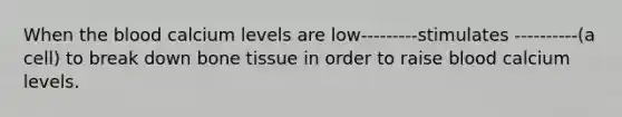 When the blood calcium levels are low---------stimulates ----------(a cell) to break down bone tissue in order to raise blood calcium levels.