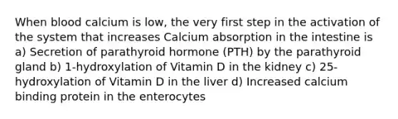 When blood calcium is low, the very first step in the activation of the system that increases Calcium absorption in the intestine is a) Secretion of parathyroid hormone (PTH) by the parathyroid gland b) 1-hydroxylation of Vitamin D in the kidney c) 25-hydroxylation of Vitamin D in the liver d) Increased calcium binding protein in the enterocytes