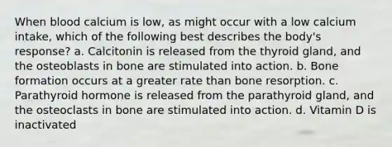When blood calcium is low, as might occur with a low calcium intake, which of the following best describes the body's response? a. Calcitonin is released from the thyroid gland, and the osteoblasts in bone are stimulated into action. b. Bone formation occurs at a greater rate than bone resorption. c. Parathyroid hormone is released from the parathyroid gland, and the osteoclasts in bone are stimulated into action. d. Vitamin D is inactivated