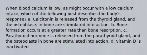 When blood calcium is low, as might occur with a low calcium intake, which of the following best describes the body's response? a. Calcitonin is released from the thyroid gland, and the osteoblasts in bone are stimulated into action. b. Bone formation occurs at a greater rate than bone resorption. c. Parathyroid hormone is released from the parathyroid gland, and the osteoclasts in bone are stimulated into action. d. vitamin D is inactivated