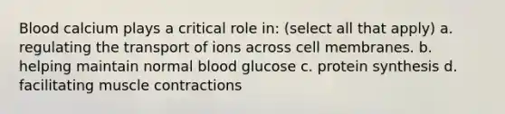 Blood calcium plays a critical role in: (select all that apply) a. regulating the transport of ions across cell membranes. b. helping maintain normal blood glucose c. protein synthesis d. facilitating muscle contractions