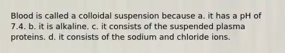 Blood is called a colloidal suspension because a. it has a pH of 7.4. b. it is alkaline. c. it consists of the suspended plasma proteins. d. it consists of the sodium and chloride ions.