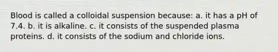 Blood is called a colloidal suspension because: a. it has a pH of 7.4. b. it is alkaline. c. it consists of the suspended plasma proteins. d. it consists of the sodium and chloride ions.