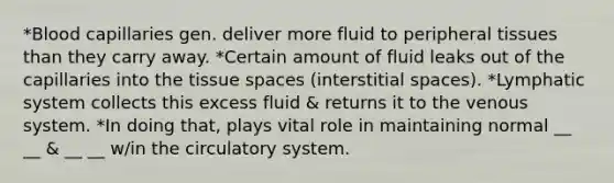 *Blood capillaries gen. deliver more fluid to peripheral tissues than they carry away. *Certain amount of fluid leaks out of the capillaries into the tissue spaces (interstitial spaces). *Lymphatic system collects this excess fluid & returns it to the venous system. *In doing that, plays vital role in maintaining normal __ __ & __ __ w/in the circulatory system.