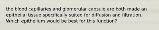 the blood capillaries and glomerular capsule are both made an epithelial tissue specifically suited for diffusion and filtration. Which epithelium would be best for this function?