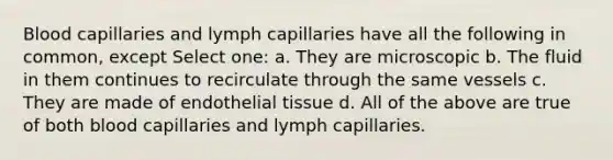 Blood capillaries and lymph capillaries have all the following in common, except Select one: a. They are microscopic b. The fluid in them continues to recirculate through the same vessels c. They are made of endothelial tissue d. All of the above are true of both blood capillaries and lymph capillaries.