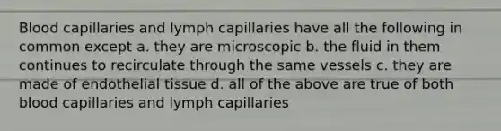 Blood capillaries and lymph capillaries have all the following in common except a. they are microscopic b. the fluid in them continues to recirculate through the same vessels c. they are made of endothelial tissue d. all of the above are true of both blood capillaries and lymph capillaries