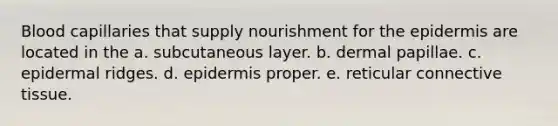 Blood capillaries that supply nourishment for <a href='https://www.questionai.com/knowledge/kBFgQMpq6s-the-epidermis' class='anchor-knowledge'>the epidermis</a> are located in the a. subcutaneous layer. b. dermal papillae. c. epidermal ridges. d. epidermis proper. e. reticular <a href='https://www.questionai.com/knowledge/kYDr0DHyc8-connective-tissue' class='anchor-knowledge'>connective tissue</a>.