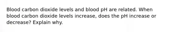 Blood carbon dioxide levels and blood pH are related. When blood carbon dioxide levels increase, does the pH increase or decrease? Explain why.