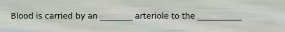 Blood is carried by an ________ arteriole to the ___________