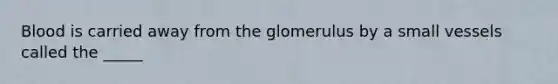 Blood is carried away from the glomerulus by a small vessels called the _____