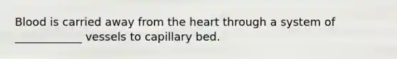 Blood is carried away from the heart through a system of ____________ vessels to capillary bed.