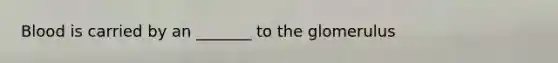 Blood is carried by an _______ to the glomerulus