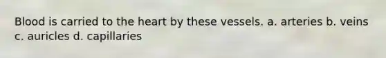 Blood is carried to <a href='https://www.questionai.com/knowledge/kya8ocqc6o-the-heart' class='anchor-knowledge'>the heart</a> by these vessels. a. arteries b. veins c. auricles d. capillaries