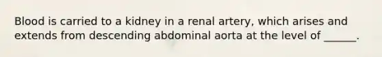 Blood is carried to a kidney in a renal artery, which arises and extends from descending abdominal aorta at the level of ______.