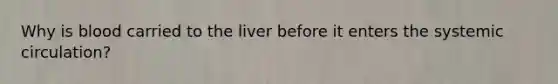 Why is blood carried to the liver before it enters the systemic circulation?