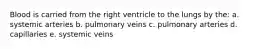 Blood is carried from the right ventricle to the lungs by the: a. systemic arteries b. pulmonary veins c. pulmonary arteries d. capillaries e. systemic veins