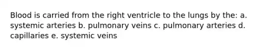 Blood is carried from the right ventricle to the lungs by the: a. systemic arteries b. pulmonary veins c. pulmonary arteries d. capillaries e. systemic veins