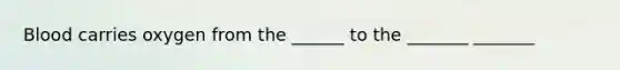 Blood carries oxygen from the ______ to the _______ _______