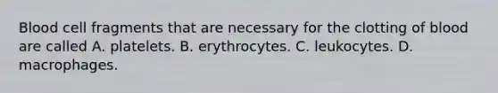 Blood cell fragments that are necessary for the clotting of blood are called A. platelets. B. erythrocytes. C. leukocytes. D. macrophages.