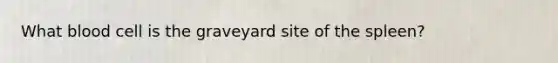 What blood cell is the graveyard site of the spleen?
